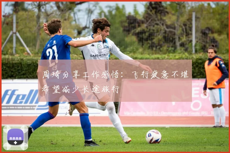 周琦分享工作感悟：飞行疲惫不堪希望减少长途旅行