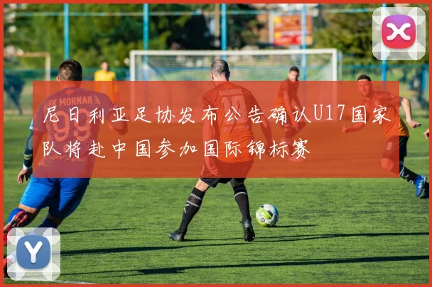 尼日利亚足协发布公告确认U17国家队将赴中国参加国际锦标赛