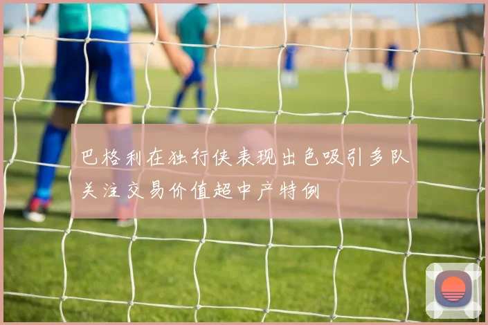 巴格利在独行侠表现出色吸引多队关注交易价值超中产特例
