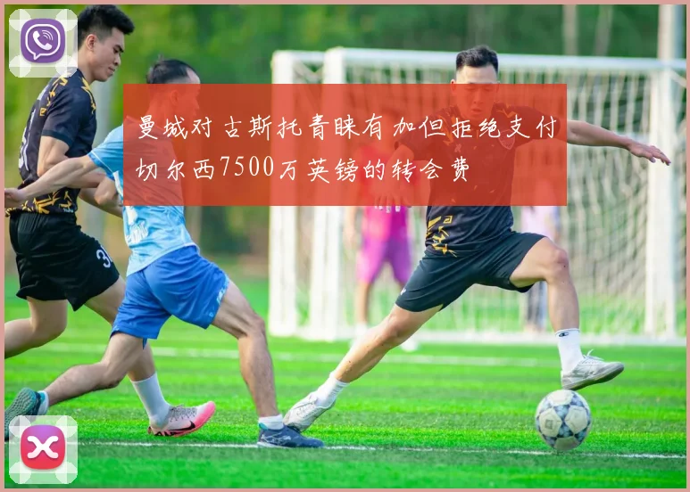 曼城对古斯托青睐有加但拒绝支付切尔西7500万英镑的转会费