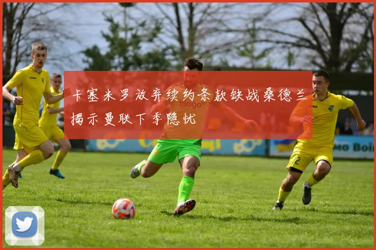 卡塞米罗放弃续约条款缺战桑德兰揭示曼联下季隐忧