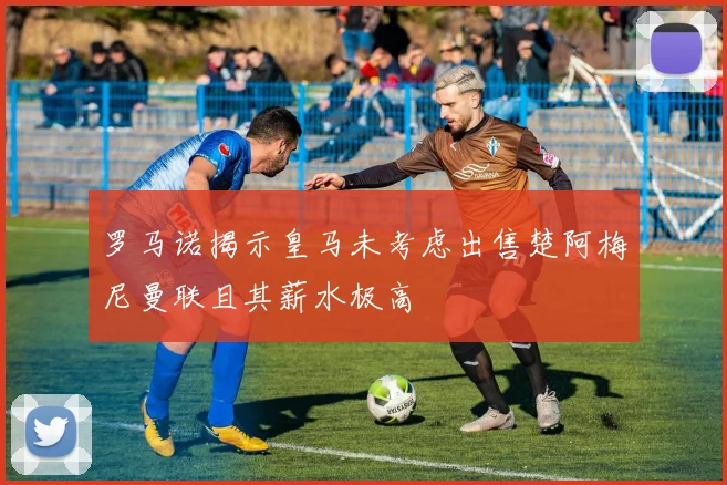 罗马诺揭示皇马未考虑出售楚阿梅尼曼联且其薪水极高