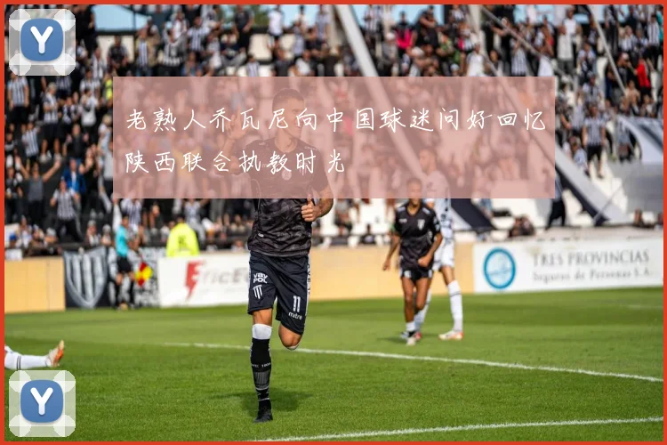老熟人乔瓦尼向中国球迷问好回忆陕西联合执教时光