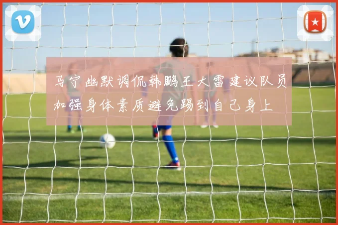马宁幽默调侃韩鹏王大雷建议队员加强身体素质避免踢到自己身上