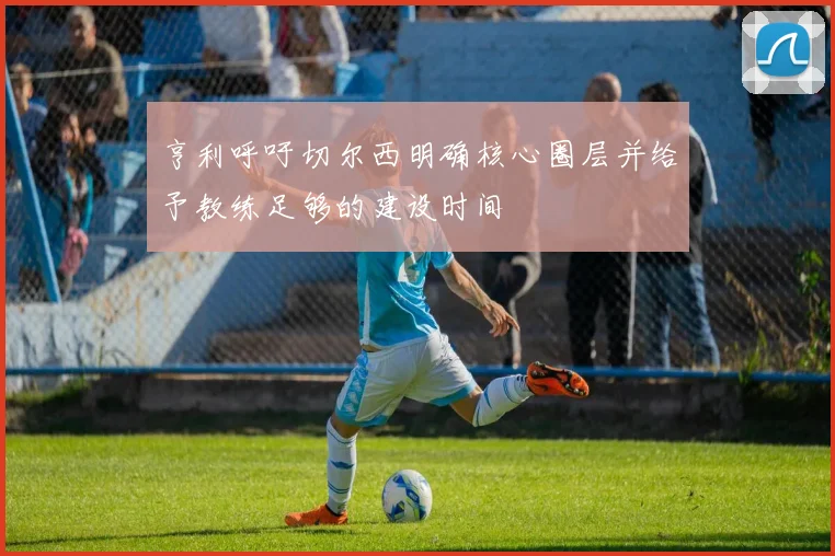 亨利呼吁切尔西明确核心圈层并给予教练足够的建设时间