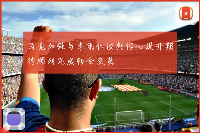 马竞加强与李刚仁谈判信心提升期待顺利完成转会交易