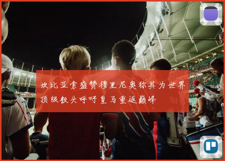 坎比亚索盛赞穆里尼奥称其为世界顶级教头呼吁皇马重返巅峰