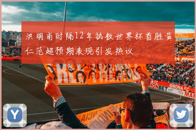 洪明甫时隔12年执教世界杯首胜黄仁范超预期表现引发热议
