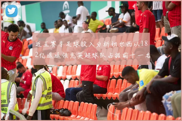 近五赛季足球投入分析切尔西以182亿遥遥领先英超球队占据前十一名