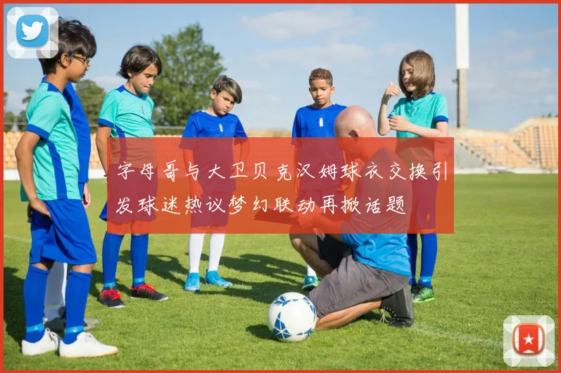 字母哥与大卫贝克汉姆球衣交换引发球迷热议梦幻联动再掀话题