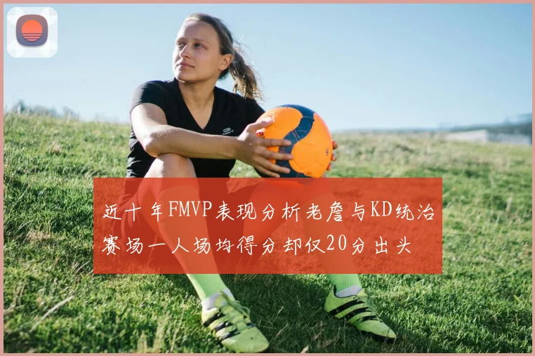 近十年FMVP表现分析老詹与KD统治赛场一人场均得分却仅20分出头