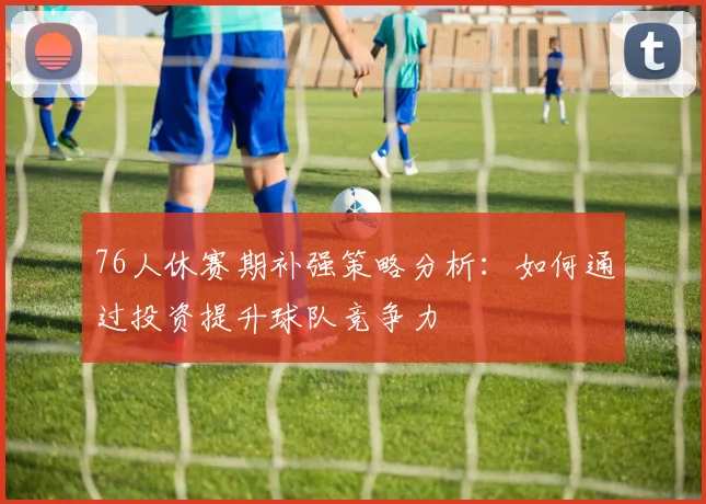 76人休赛期补强策略分析：如何通过投资提升球队竞争力