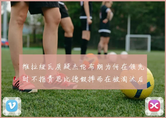 维拉纽瓦质疑杰伦布朗为何在领先时不指责恩比德假摔而在被淘汰后才发声