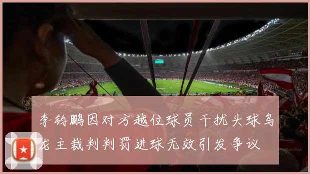 李钧鹏因对方越位球员干扰头球乌龙主裁判判罚进球无效引发争议