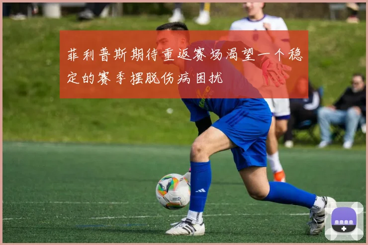 菲利普斯期待重返赛场渴望一个稳定的赛季摆脱伤病困扰